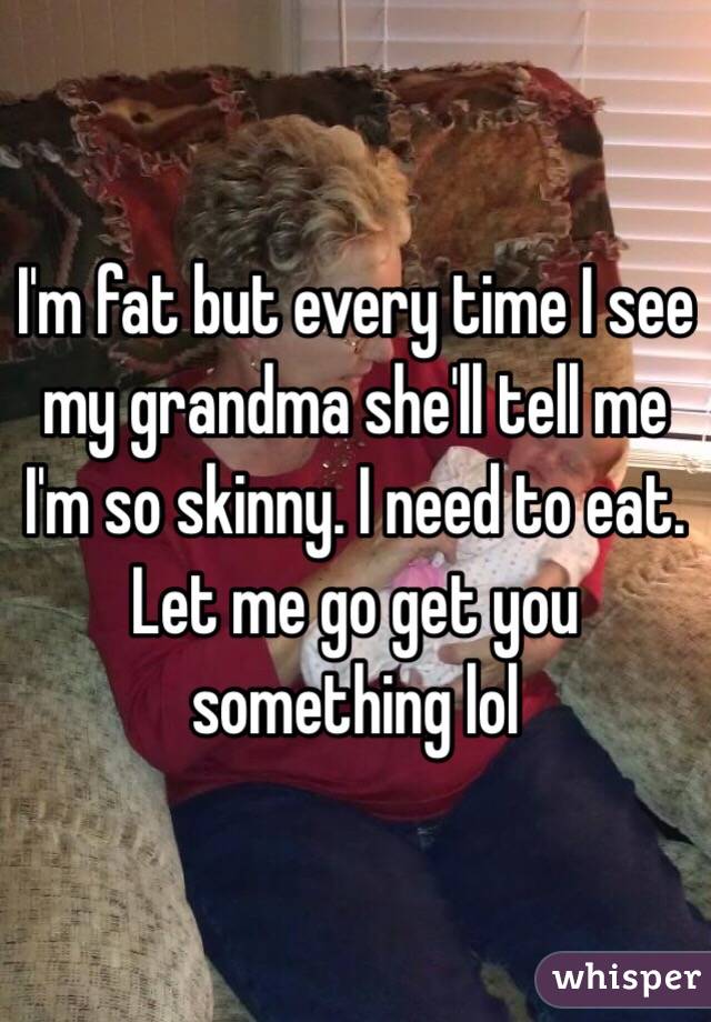 I'm fat but every time I see my grandma she'll tell me I'm so skinny. I need to eat. Let me go get you something lol