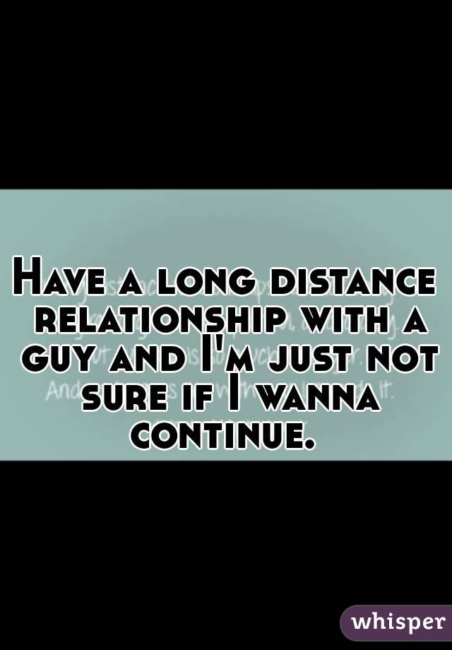 Have a long distance relationship with a guy and I'm just not sure if I wanna continue. 