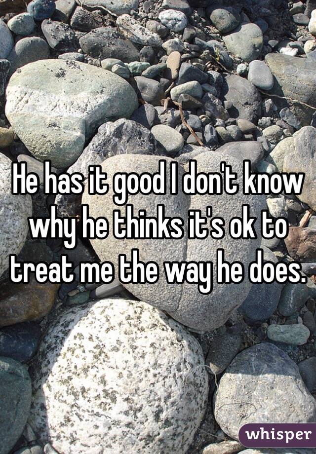 He has it good I don't know why he thinks it's ok to treat me the way he does. 