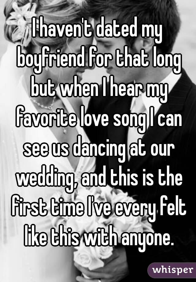 I haven't dated my boyfriend for that long but when I hear my favorite love song I can see us dancing at our wedding, and this is the first time I've every felt like this with anyone.
