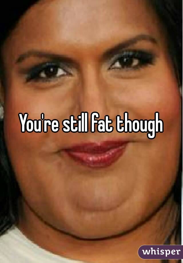 You're still fat though