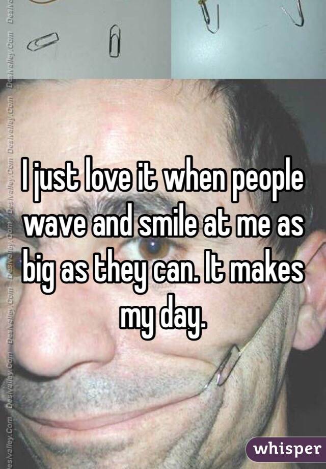 I just love it when people wave and smile at me as big as they can. It makes my day.