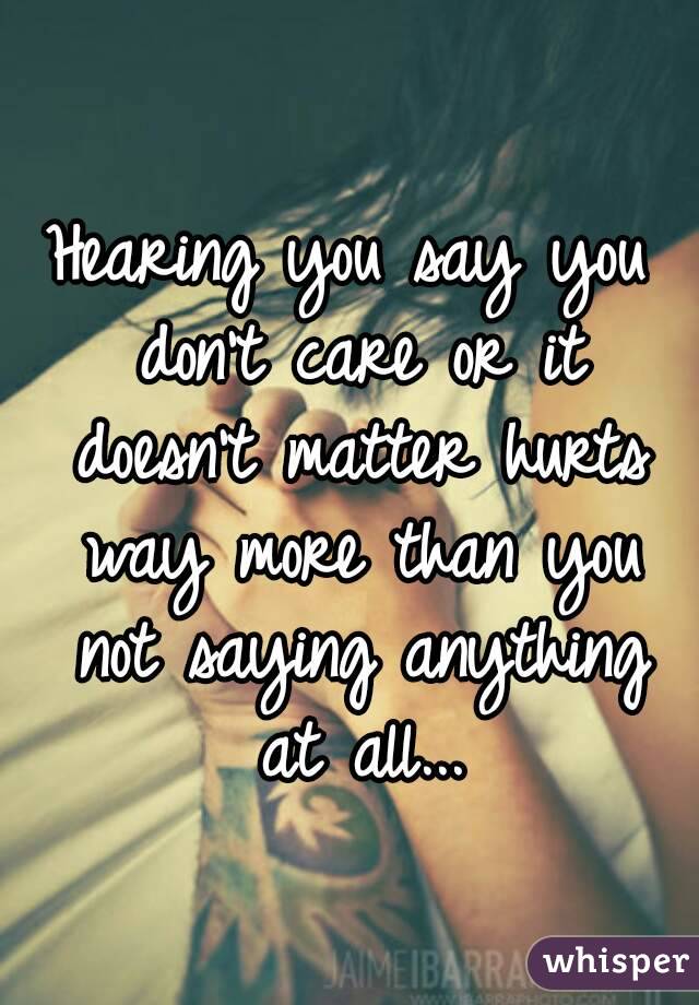Hearing you say you don't care or it doesn't matter hurts way more than you not saying anything at all...