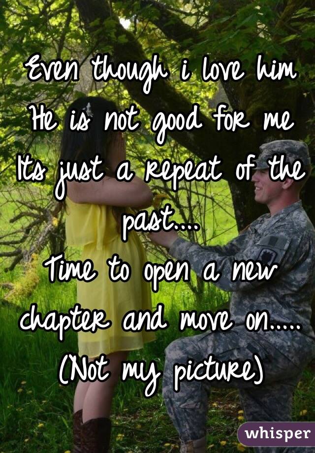 Even though i love him 
He is not good for me 
Its just a repeat of the past....
Time to open a new chapter and move on..... 
(Not my picture)