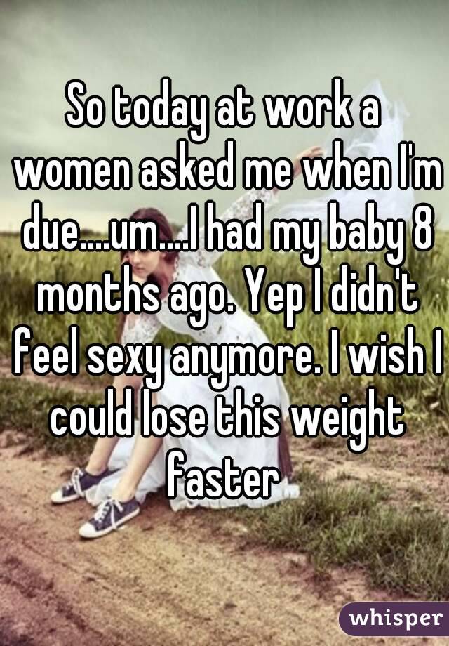 So today at work a women asked me when I'm due....um....I had my baby 8 months ago. Yep I didn't feel sexy anymore. I wish I could lose this weight faster 