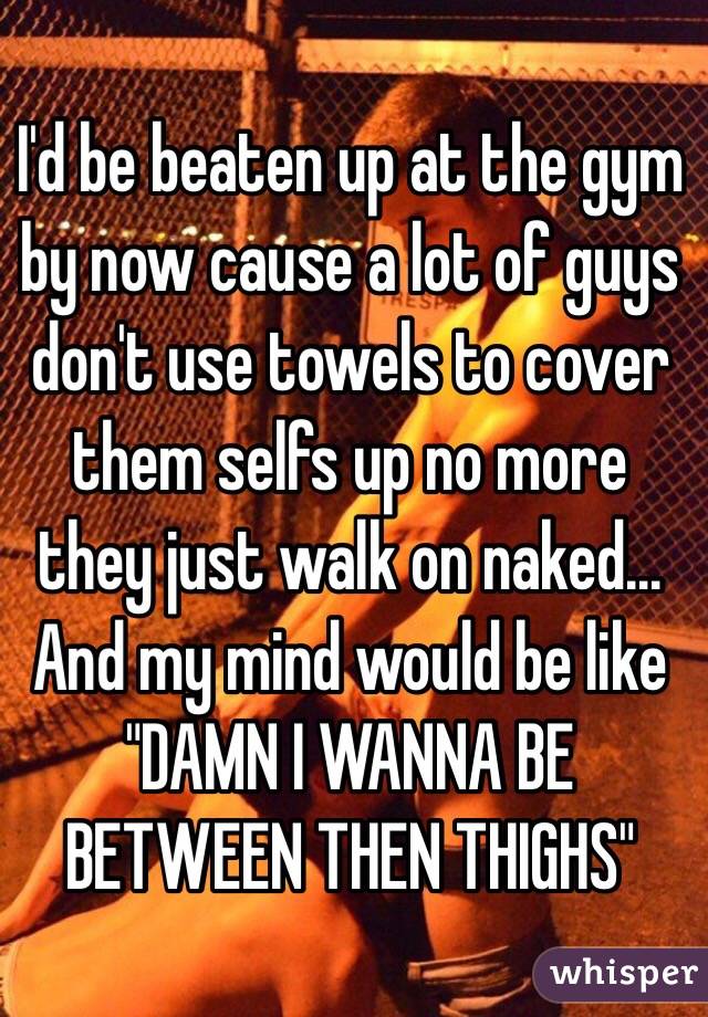 I'd be beaten up at the gym by now cause a lot of guys don't use towels to cover them selfs up no more they just walk on naked... And my mind would be like "DAMN I WANNA BE BETWEEN THEN THIGHS" 