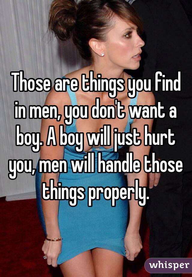Those are things you find in men, you don't want a boy. A boy will just hurt you, men will handle those things properly. 