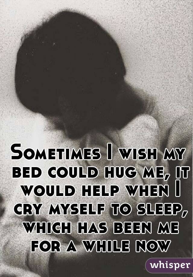 Sometimes I wish my bed could hug me, it would help when I cry myself to sleep, which has been me for a while now