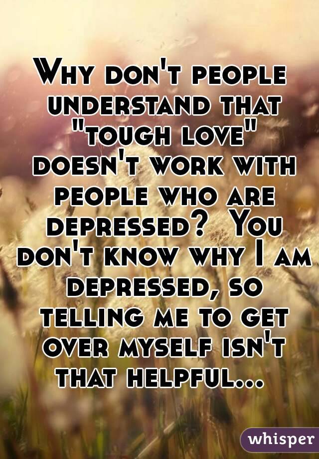 Why don't people understand that "tough love" doesn't work with people who are depressed?  You don't know why I am depressed, so telling me to get over myself isn't that helpful...   
