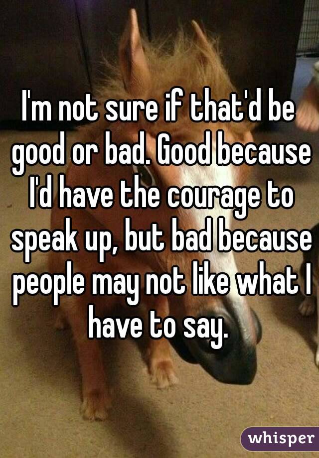 I'm not sure if that'd be good or bad. Good because I'd have the courage to speak up, but bad because people may not like what I have to say. 