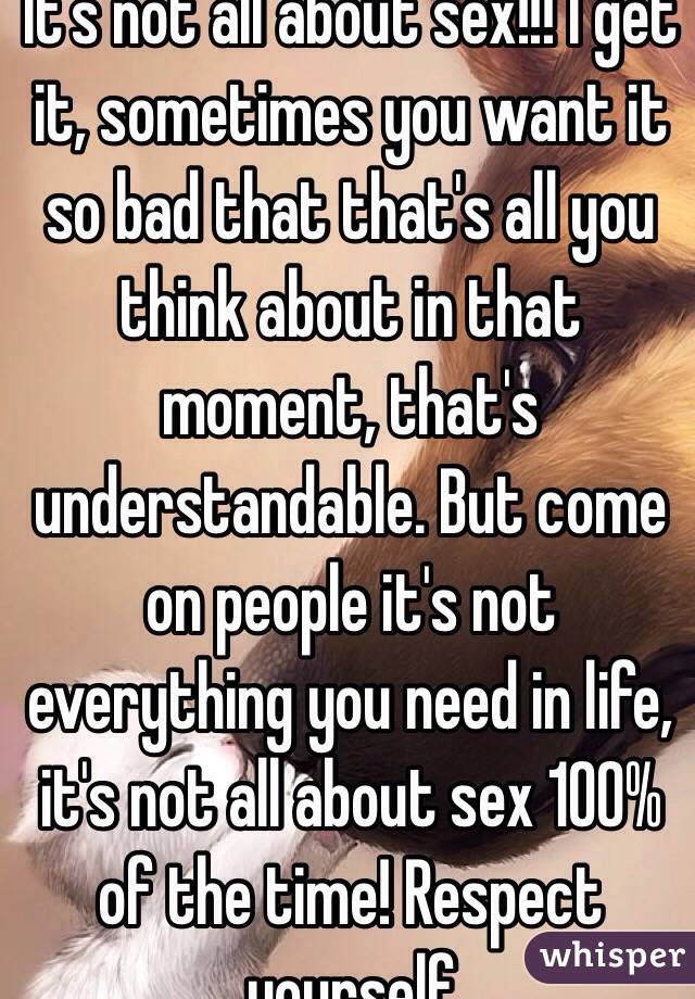 It's not all about sex!!! I get it, sometimes you want it so bad that that's all you think about in that moment, that's understandable. But come on people it's not everything you need in life, it's not all about sex 100% of the time! Respect yourself   