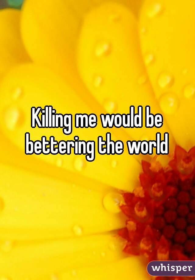 Killing me would be bettering the world 