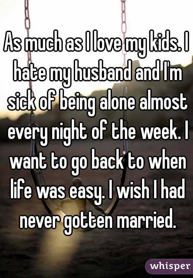 As much as I love my kids. I hate my husband and I'm sick of being alone almost every night of the week. I want to go back to when life was easy. I wish I had never gotten married.