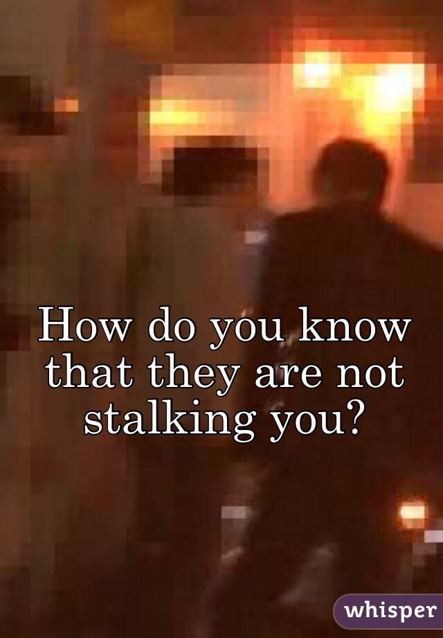 How do you know that they are not stalking you?