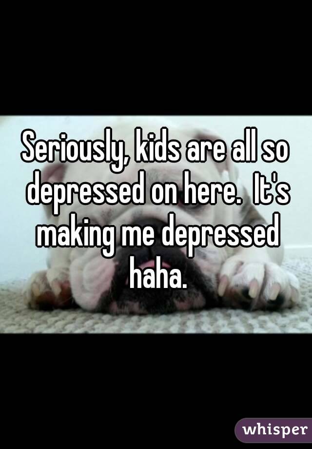 Seriously, kids are all so depressed on here.  It's making me depressed haha.