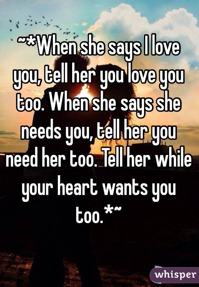 ~*When she says I love you, tell her you love you too. When she says she needs you, tell her you need her too. Tell her while your heart wants you too.*~