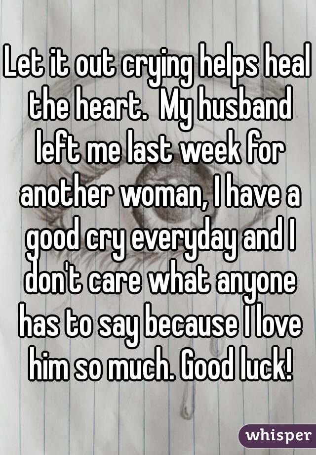 Let it out crying helps heal the heart.  My husband left me last week for another woman, I have a good cry everyday and I don't care what anyone has to say because I love him so much. Good luck!