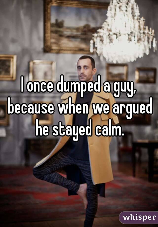 I once dumped a guy, because when we argued he stayed calm.
