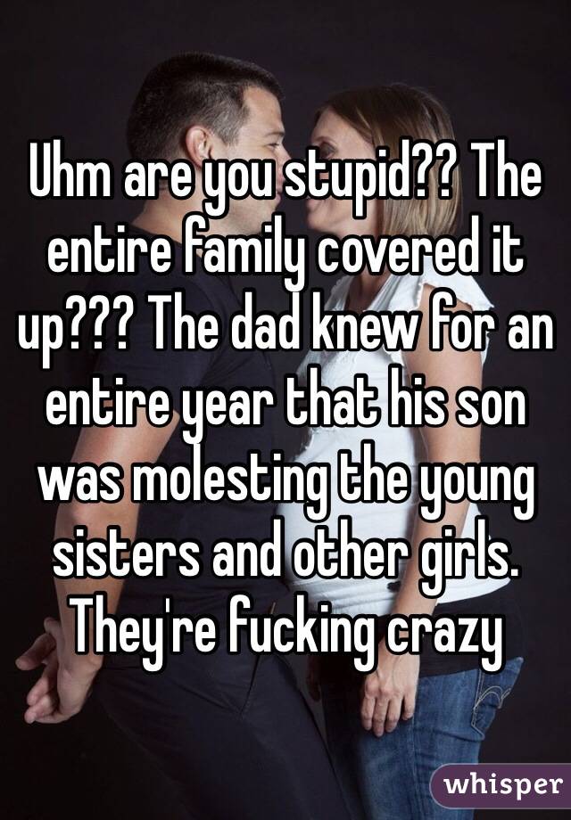Uhm are you stupid?? The entire family covered it up??? The dad knew for an entire year that his son was molesting the young sisters and other girls. They're fucking crazy