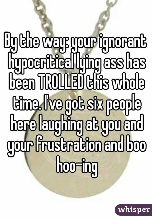 By the way: your ignorant hypocritical lying ass has been TROLLED this whole time. I've got six people here laughing at you and your frustration and boo hoo-ing