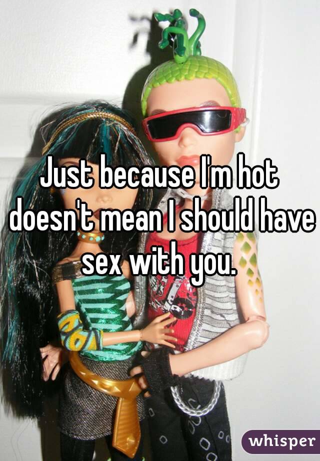 Just because I'm hot doesn't mean I should have sex with you. 