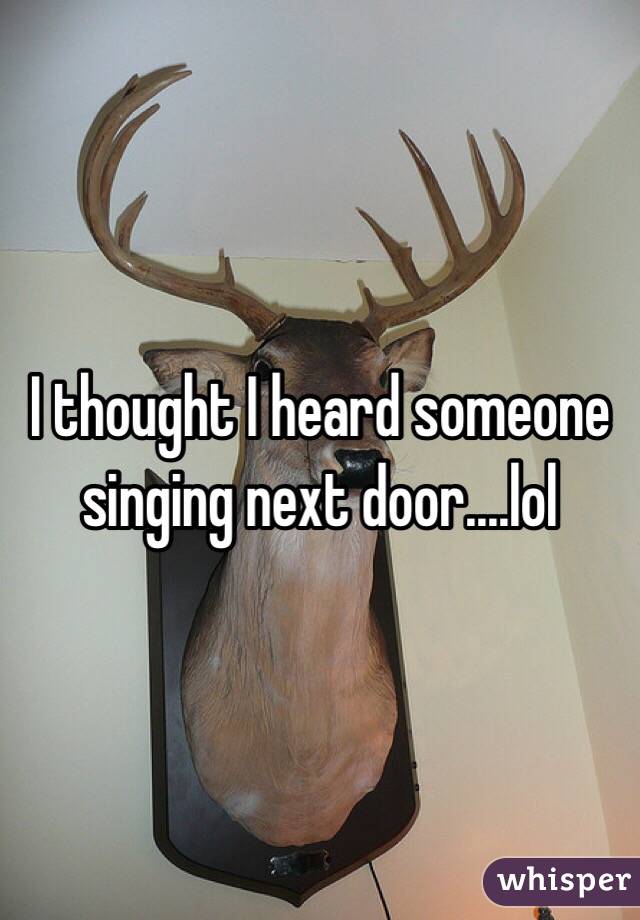 I thought I heard someone singing next door....lol