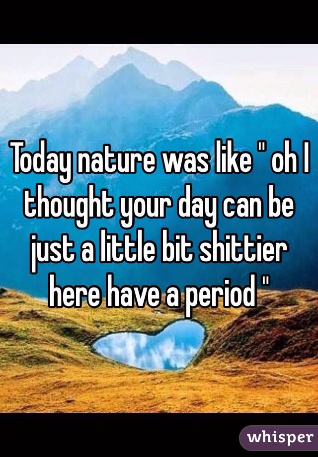 Today nature was like " oh I thought your day can be just a little bit shittier here have a period "