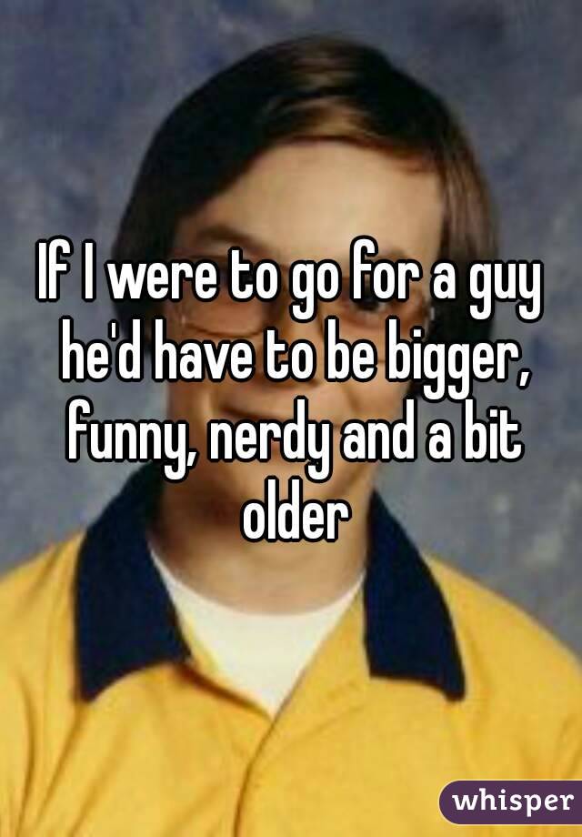 If I were to go for a guy he'd have to be bigger, funny, nerdy and a bit older