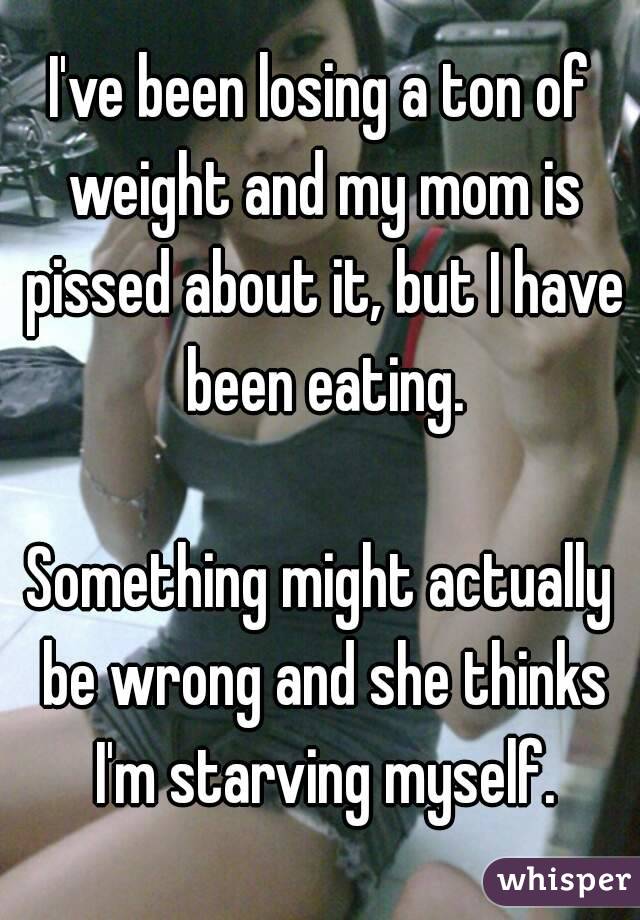 I've been losing a ton of weight and my mom is pissed about it, but I have been eating.

Something might actually be wrong and she thinks I'm starving myself.