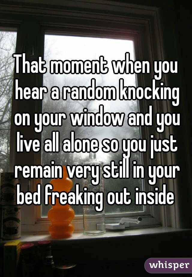 That moment when you hear a random knocking on your window and you live all alone so you just remain very still in your bed freaking out inside 