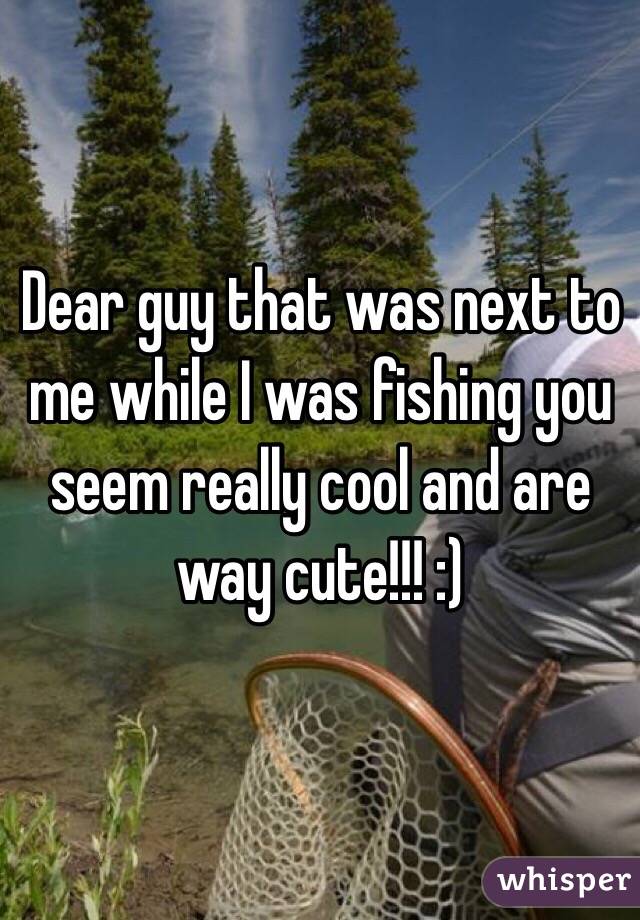 Dear guy that was next to me while I was fishing you seem really cool and are way cute!!! :) 