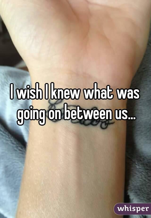 I wish I knew what was going on between us...
