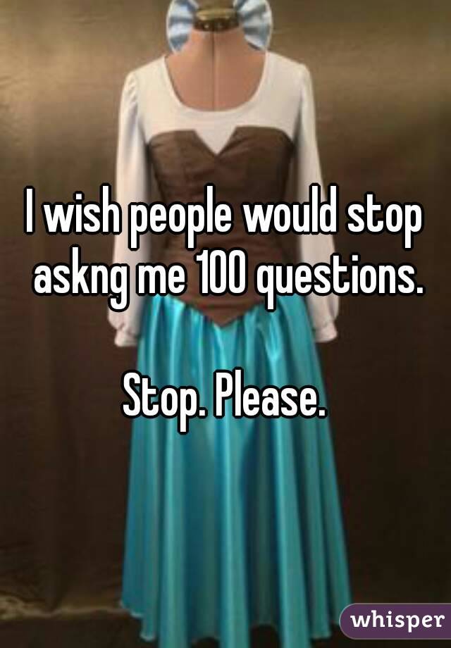 I wish people would stop askng me 100 questions.

Stop. Please.