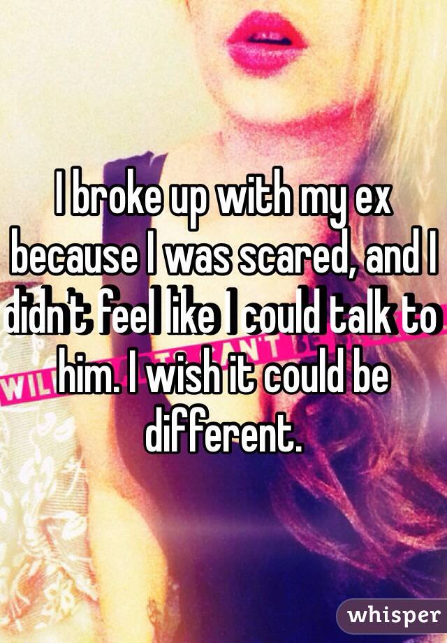 I broke up with my ex because I was scared, and I didn't feel like I could talk to him. I wish it could be different. 