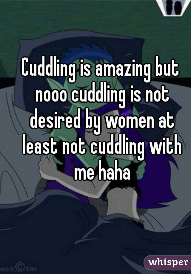 Cuddling is amazing but nooo cuddling is not desired by women at least not cuddling with me haha