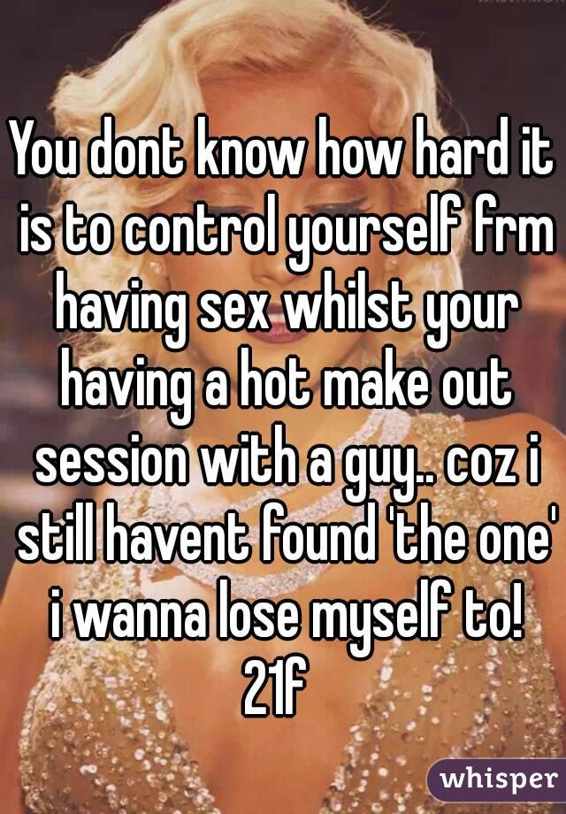 You dont know how hard it is to control yourself frm having sex whilst your having a hot make out session with a guy.. coz i still havent found 'the one' i wanna lose myself to!
21f 