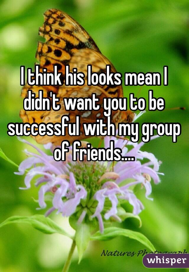 I think his looks mean I didn't want you to be successful with my group of friends....