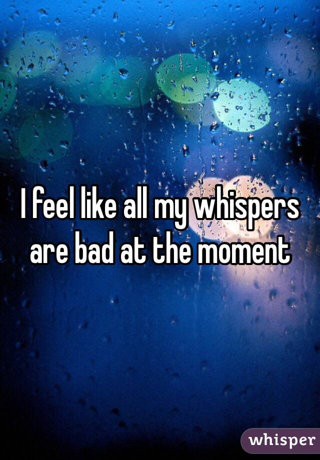 I feel like all my whispers are bad at the moment 