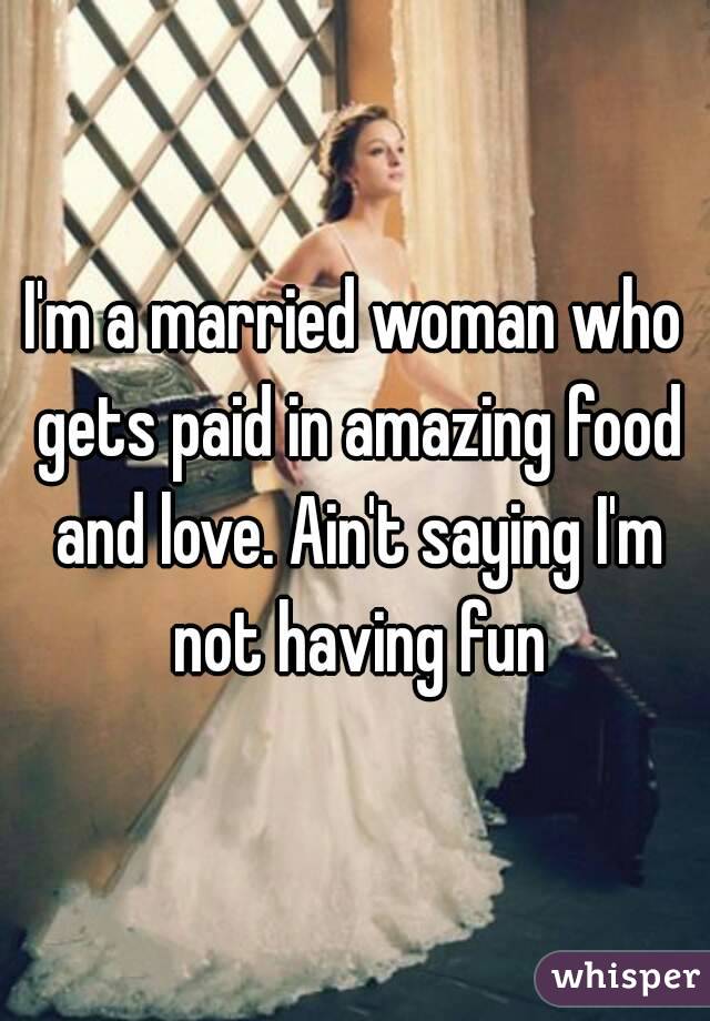 I'm a married woman who gets paid in amazing food and love. Ain't saying I'm not having fun