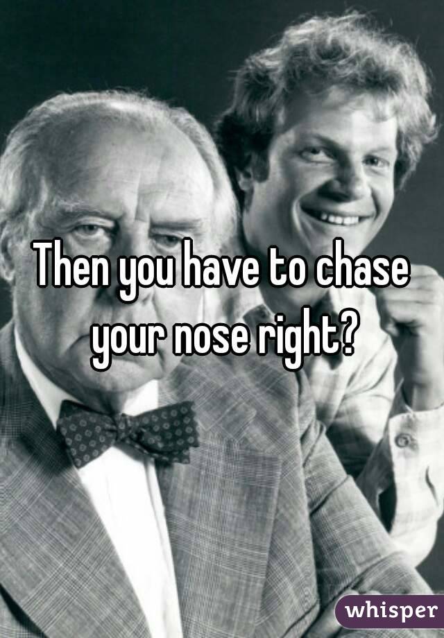 Then you have to chase your nose right?