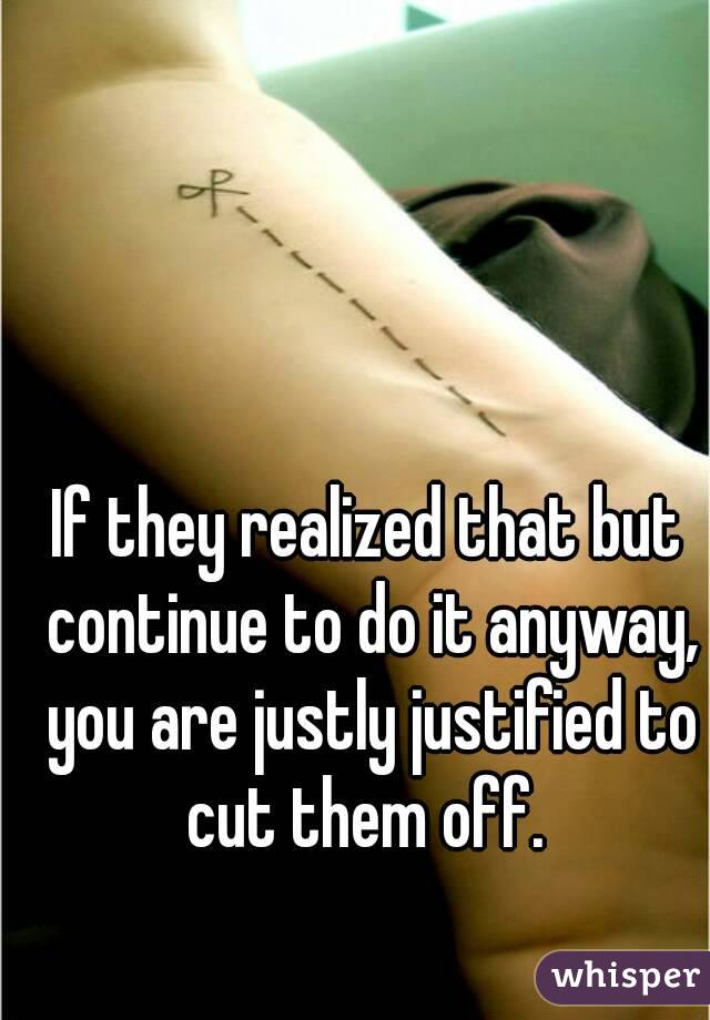 If they realized that but continue to do it anyway, you are justly justified to cut them off. 