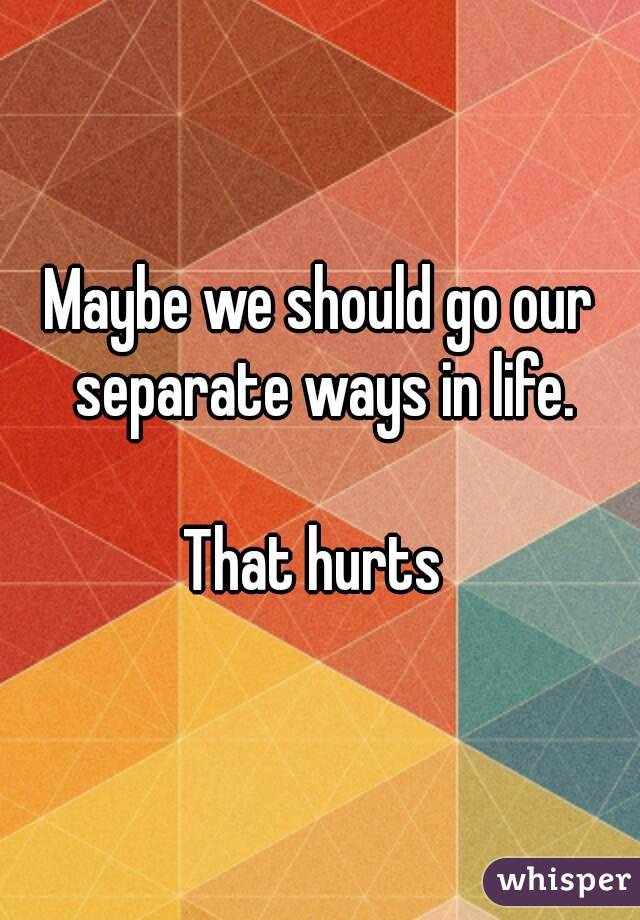 Maybe we should go our separate ways in life.

That hurts 