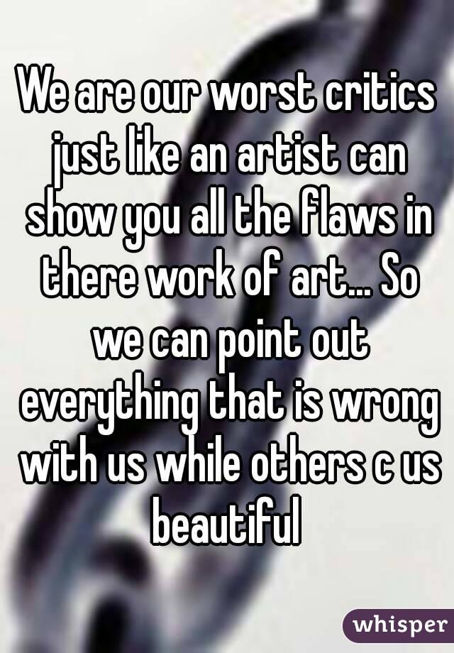 We are our worst critics just like an artist can show you all the flaws in there work of art... So we can point out everything that is wrong with us while others c us beautiful 