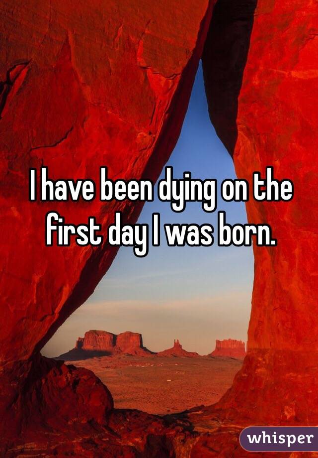 I have been dying on the first day I was born. 