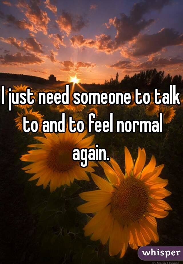 I just need someone to talk to and to feel normal again. 