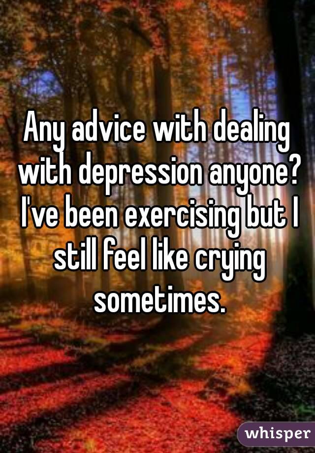 Any advice with dealing with depression anyone? I've been exercising but I still feel like crying sometimes.
