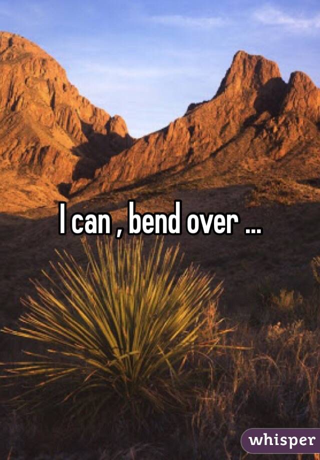 I can , bend over ...