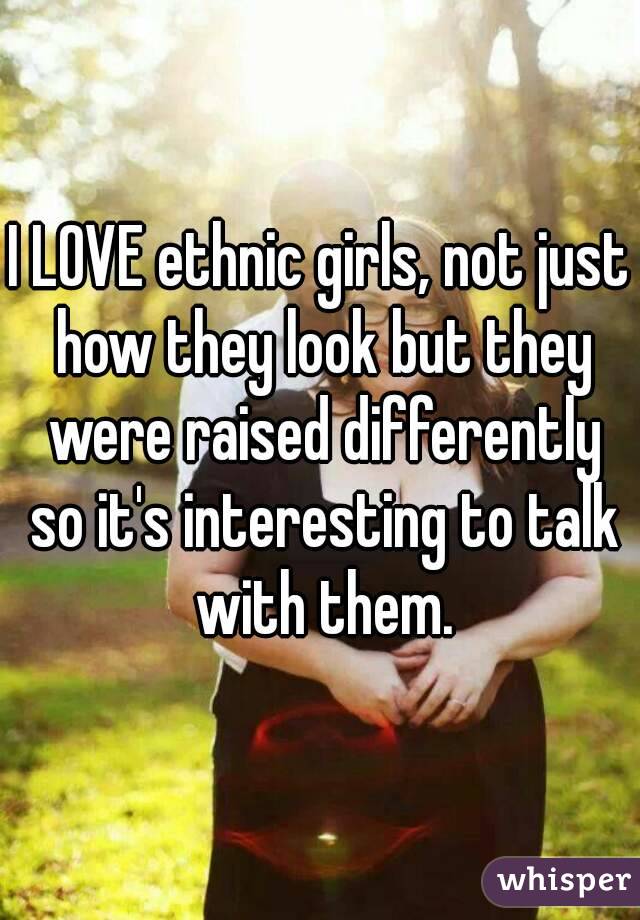 I LOVE ethnic girls, not just how they look but they were raised differently so it's interesting to talk with them.