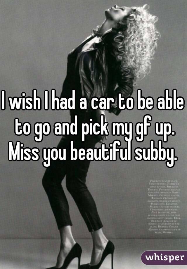 I wish I had a car to be able to go and pick my gf up. Miss you beautiful subby. 
