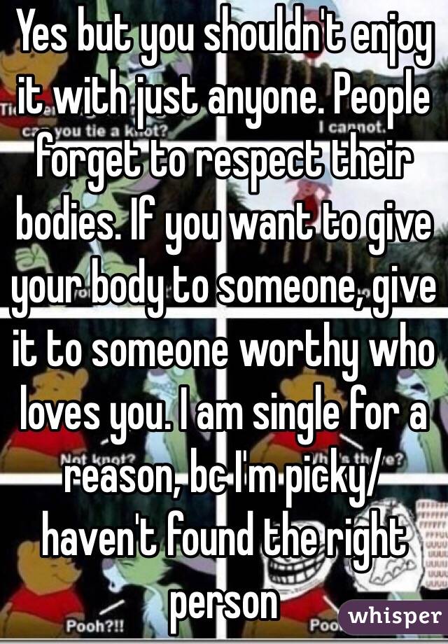 Yes but you shouldn't enjoy it with just anyone. People forget to respect their bodies. If you want to give your body to someone, give it to someone worthy who loves you. I am single for a reason, bc I'm picky/ haven't found the right person